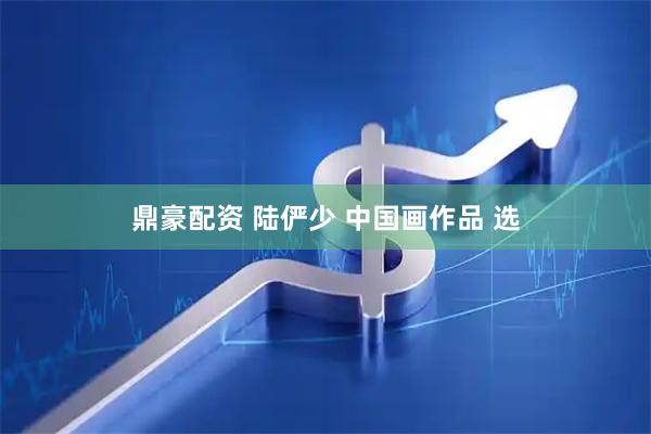 鼎豪配资 陆俨少 中国画作品 选