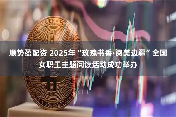 顺势盈配资 2025年“玫瑰书香·阅美边疆”全国女职工主题阅读活动成功举办