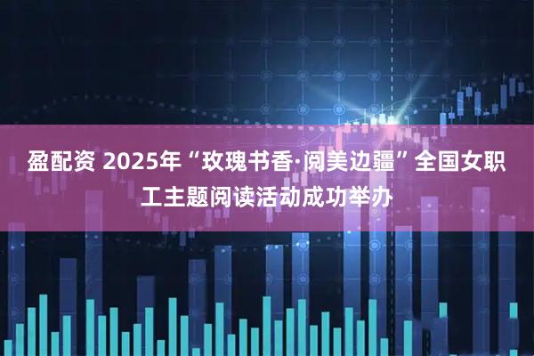 盈配资 2025年“玫瑰书香·阅美边疆”全国女职工主题阅读活动成功举办
