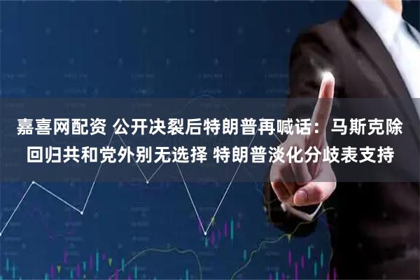 嘉喜网配资 公开决裂后特朗普再喊话：马斯克除回归共和党外别无选择 特朗普淡化分歧表支持