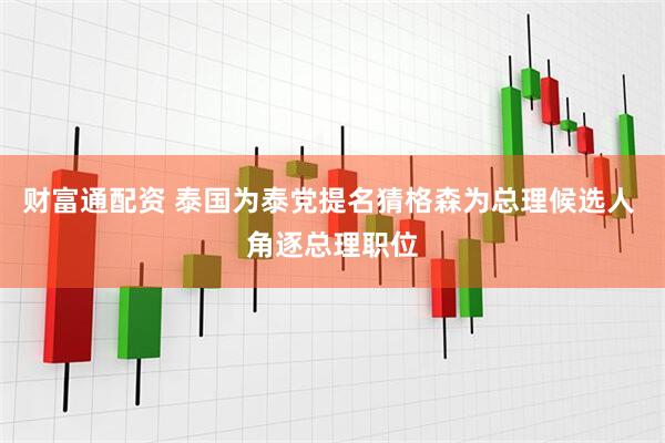 财富通配资 泰国为泰党提名猜格森为总理候选人 角逐总理职位