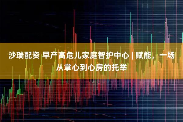 沙瑞配资 早产高危儿家庭智护中心 | 赋能，一场从掌心到心房的托举