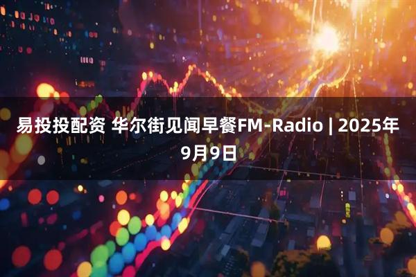易投投配资 华尔街见闻早餐FM-Radio | 2025年9月9日