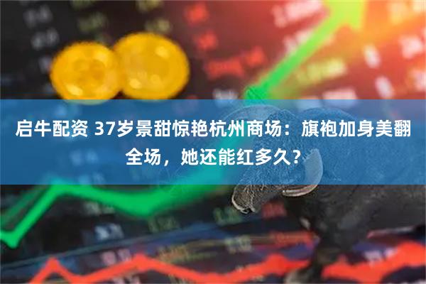 启牛配资 37岁景甜惊艳杭州商场：旗袍加身美翻全场，她还能红多久？