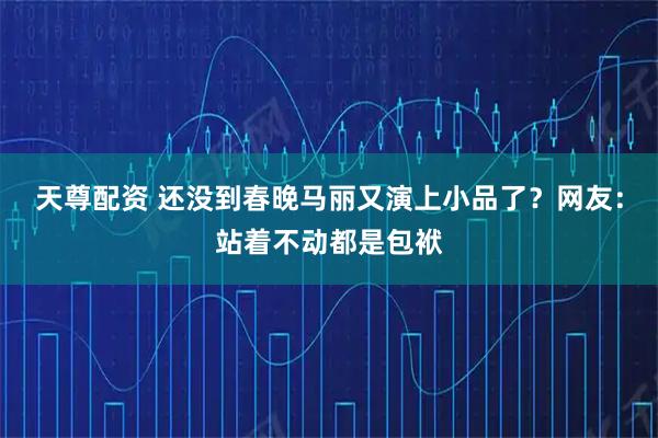 天尊配资 还没到春晚马丽又演上小品了？网友：站着不动都是包袱