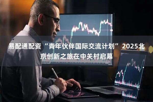 易配通配资 “青年伙伴国际交流计划” 2025北京创新之旅在中关村启幕