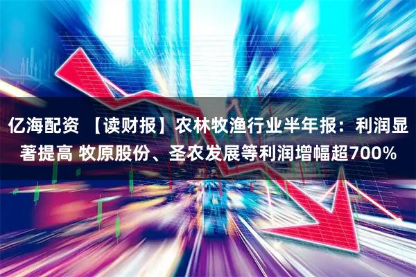 亿海配资 【读财报】农林牧渔行业半年报：利润显著提高 牧原股份、圣农发展等利润增幅超700%