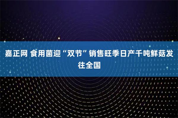 嘉正网 食用菌迎“双节”销售旺季日产千吨鲜菇发往全国