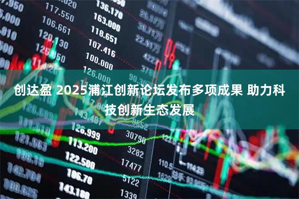 创达盈 2025浦江创新论坛发布多项成果 助力科技创新生态发展