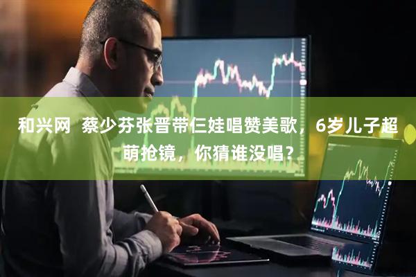 和兴网  蔡少芬张晋带仨娃唱赞美歌，6岁儿子超萌抢镜，你猜谁没唱？