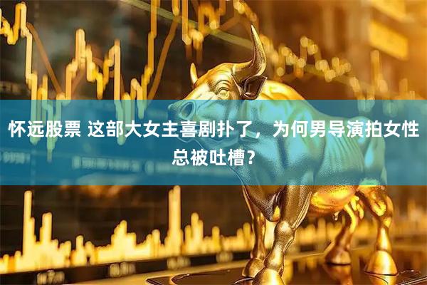 怀远股票 这部大女主喜剧扑了，为何男导演拍女性总被吐槽？
