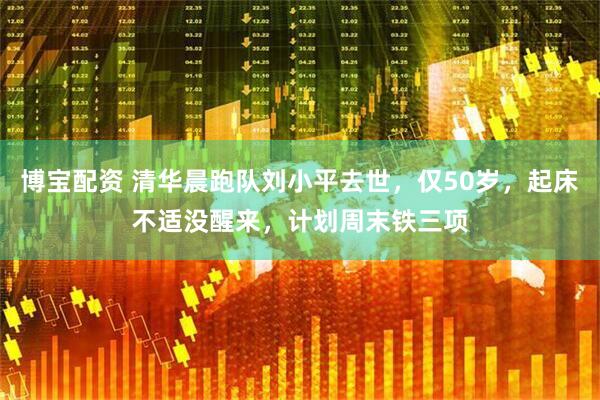博宝配资 清华晨跑队刘小平去世，仅50岁，起床不适没醒来，计划周末铁三项