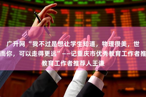 广升网 “我不过是想让学生知道，物理很美，世界很大，而你，可以走得更远”——记重庆市优秀教育工作者推荐人王谦
