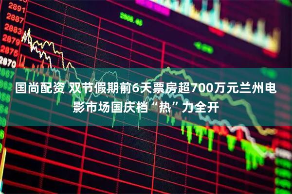 国尚配资 双节假期前6天票房超700万元兰州电影市场国庆档“热”力全开