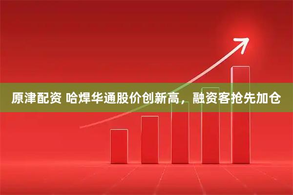 原津配资 哈焊华通股价创新高，融资客抢先加仓