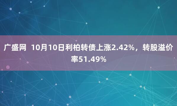 广盛网  10月10日利柏转债上涨2.42%，转股溢价率51.49%