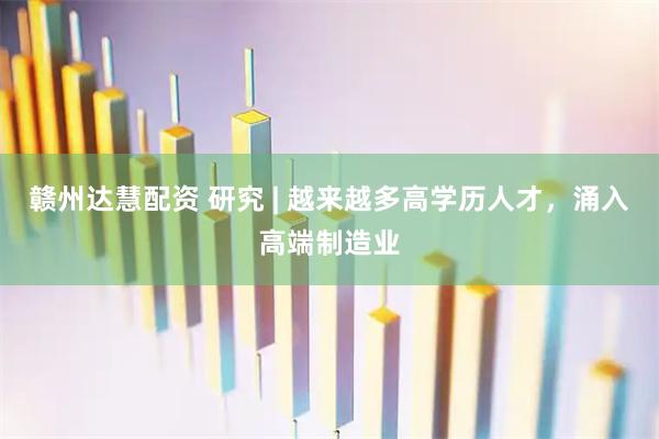 赣州达慧配资 研究 | 越来越多高学历人才，涌入高端制造业