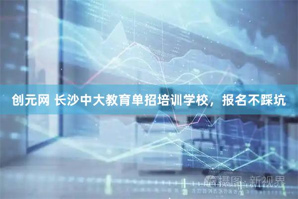创元网 长沙中大教育单招培训学校，报名不踩坑