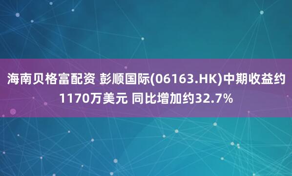 海南贝格富配资 彭顺国际(06163.HK)中期收益约1170万美元 同比增加约32.7%