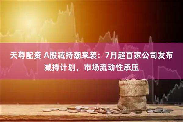 天尊配资 A股减持潮来袭：7月超百家公司发布减持计划，市场流动性承压