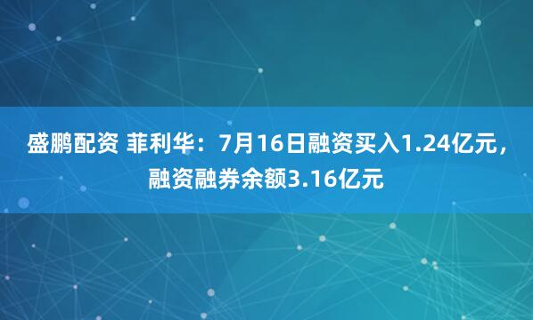 盛鹏配资 菲利华：7月16日融资买入1.24亿元，融资融券余额3.16亿元