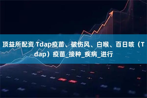 顶益所配资 Tdap疫苗、破伤风、白喉、百日咳（Tdap）疫苗_接种_疾病_进行