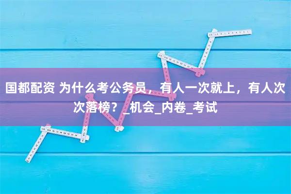 国都配资 为什么考公务员，有人一次就上，有人次次落榜？_机会_内卷_考试