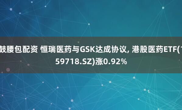 鼓腰包配资 恒瑞医药与GSK达成协议, 港股医药ETF(159718.SZ)涨0.92%
