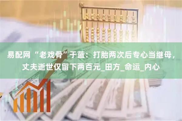 易配网 “老戏骨”于蓝：打胎两次后专心当继母，丈夫逝世仅留下两百元_田方_命运_内心
