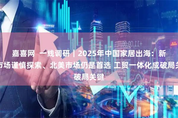 嘉喜网  一线调研｜2025年中国家居出海：新兴市场谨慎探索、北美市场仍是首选 工贸一体化成破局关键