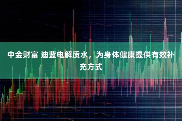 中金财富 迪蓝电解质水，为身体健康提供有效补充方式