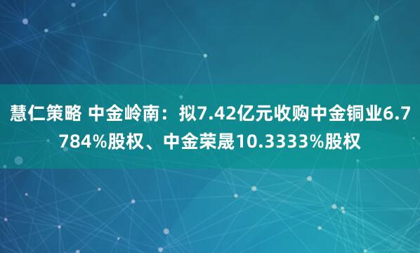 慧仁策略 中金岭南：拟7.42亿元收购中金铜业6.7784%股权、中金荣晟10.3333%股权