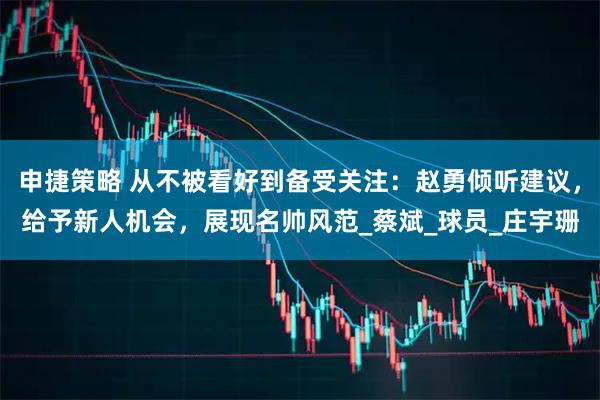 申捷策略 从不被看好到备受关注：赵勇倾听建议，给予新人机会，展现名帅风范_蔡斌_球员_庄宇珊