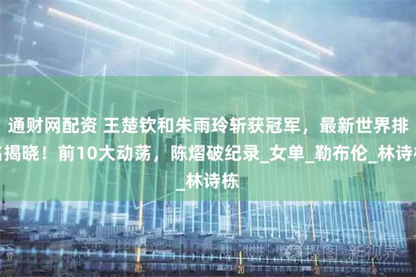 通财网配资 王楚钦和朱雨玲斩获冠军，最新世界排名揭晓！前10大动荡，陈熠破纪录_女单_勒布伦_林诗栋