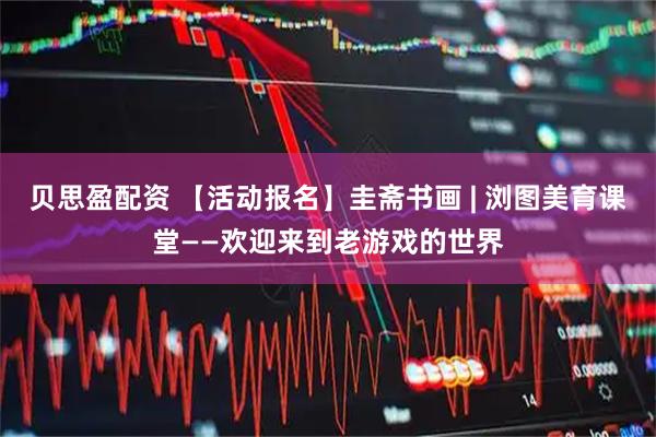 贝思盈配资 【活动报名】圭斋书画 | 浏图美育课堂——欢迎来到老游戏的世界