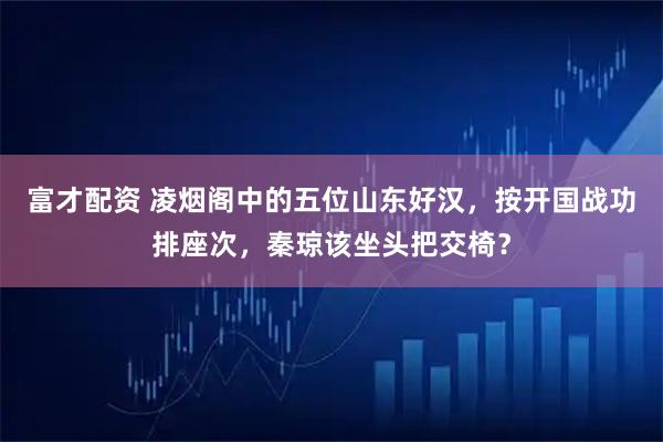 富才配资 凌烟阁中的五位山东好汉,按开国战功排座次,秦琼该坐头把交椅?