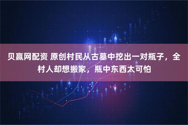 贝赢网配资 原创村民从古墓中挖出一对瓶子，全村人却想搬家，瓶中东西太可怕